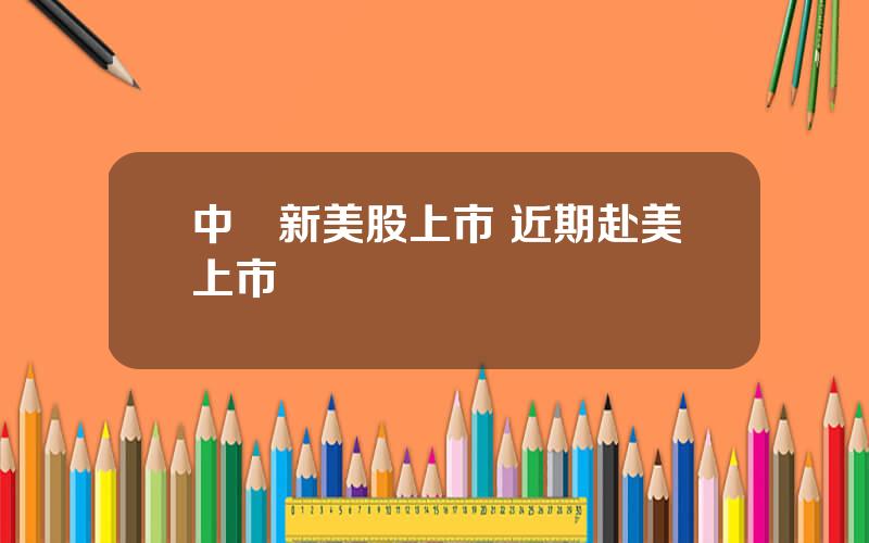 中國新美股上市 近期赴美上市
